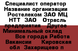 Специалист-оператор › Название организации ­ Ростелеком ЗАО МЦ НТТ, ЗАО › Отрасль предприятия ­ Другое › Минимальный оклад ­ 20 000 - Все города Работа » Вакансии   . Кировская обл.,Захарищево п.